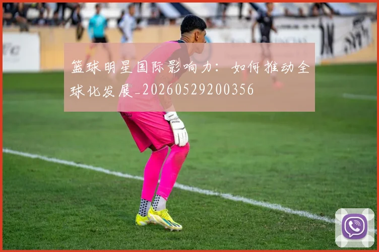 篮球明星国际影响力：如何推动全球化发展_20260529200356