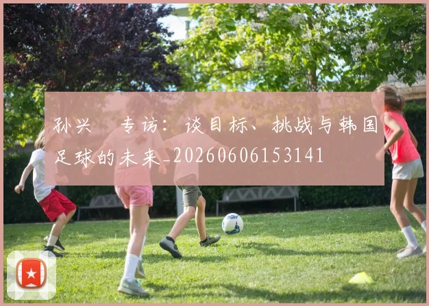 孙兴慜专访：谈目标、挑战与韩国足球的未来_20260606153141