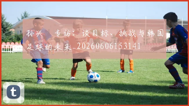 孙兴慜专访:谈目标、挑战与韩国足球的未来_20260606153141