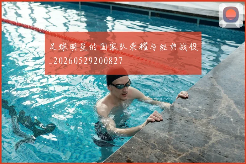 足球明星的国家队荣耀与经典战役_20260529200827