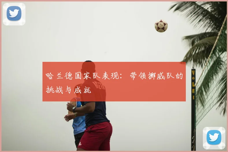 哈兰德国家队表现：带领挪威队的挑战与成就