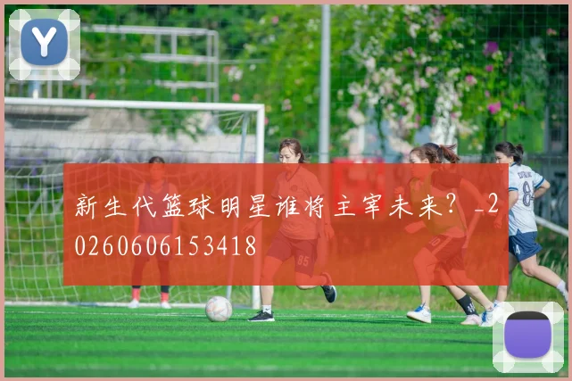 新生代篮球明星谁将主宰未来?_20260606153418