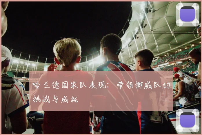 哈兰德国家队表现：带领挪威队的挑战与成就