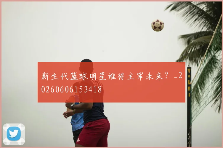 新生代篮球明星谁将主宰未来？_20260606153418